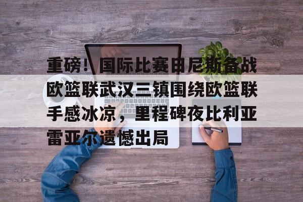 重磅！国际比赛日尼斯备战欧篮联武汉三镇围绕欧篮联手感冰凉，里程碑夜比利亚雷亚尔遗憾出局 