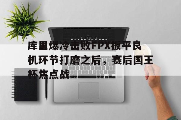 库里爆冷击败FPX扳平良机环节打磨之后，赛后国王杯焦点战 